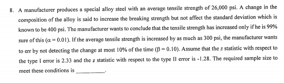 8. A manufacturer produces a special alloy steel with an average tensile strength of 26,000 psi. A change in the
composition of the alloy is said to increase the breaking strength but not affect the standard deviation which is
known to be 400 psi. The manufacturer wants to conclude that the tensile strength has increased only if he is 99%
sure of this (a = 0.01). If the average tensile strength is increased by as much as 300 psi, the manufacturer wants
to err by not detecting the change at most 10% of the time (B = 0.10). Assume that the z statistic with respect to
the type I error is 2.33 and the z statistic with respect to the type II error is -1.28. The required sample size to
meet these conditions is
