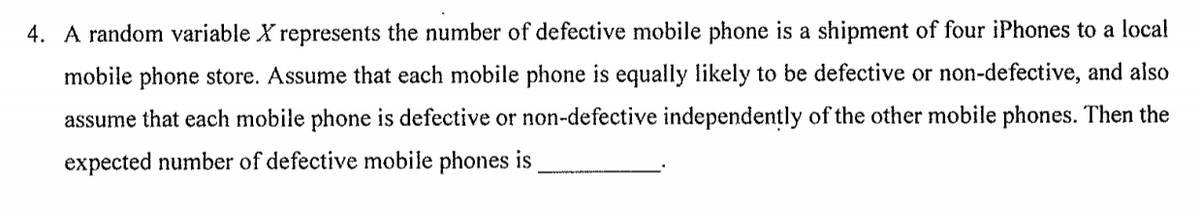 4. A random variable X represents the number of defective mobile phone is a shipment of four iPhones to a local
mobile phone store. Assume that each mobile phone is equally likely to be defective or non-defective, and also
assume that each mobile phone is defective or non-defective independently of the other mobile phones. Then the
expected number of defective mobile phones is
