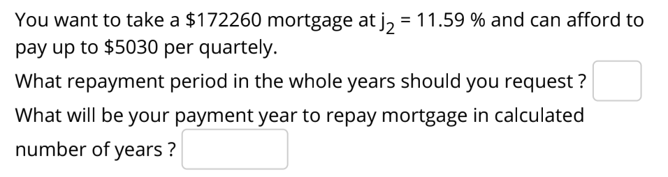 You want to take a $172260 mortgage at j, = 11.59 % and can afford to
pay up to $5030 per quartely.
What repayment period in the whole years should you request ?
What will be your payment year to repay mortgage in calculated
number of years ?
