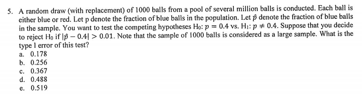 5. A random draw (with replacement) of 1000 balls from a pool of several million balls is conducted. Each ball is
either blue or red. Let p denote the fraction of blue balls in the population. Let p denote the fraction of blue balls
in the sample. You want to test the competing hypotheses Ho: p = 0.4 vs. H1: p # 0.4. Suppose that you decide
to reject Ho if lp – 0.4| > 0.01. Note that the sample of 1000 balls is considered as a large sample. What is the
type l error of this test?
а. 0.178
b. 0.256
c. 0.367
d. 0.488
e. 0.519
