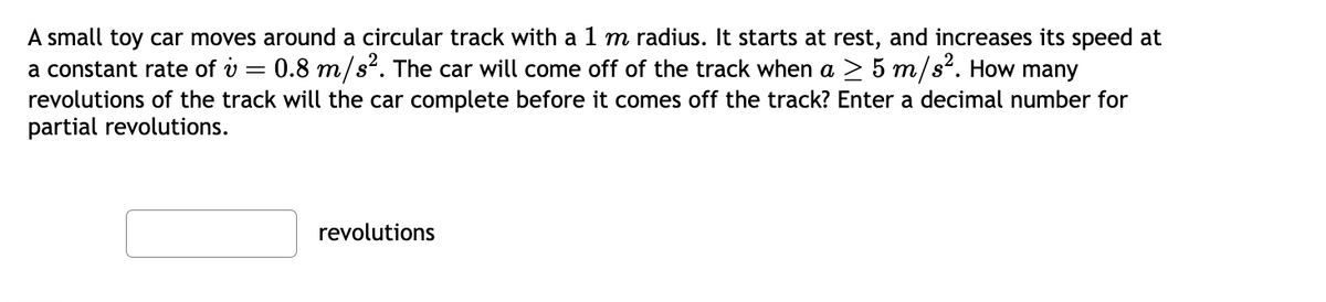 A small toy car moves around a circular track with a 1 m radius. It starts at rest, and increases its speed at
a constant rate of v = 0.8 m/s². The car will come off of the track when a ≥ 5 m/s². How many
revolutions of the track will the car complete before it comes off the track? Enter a decimal number for
partial revolutions.
revolutions