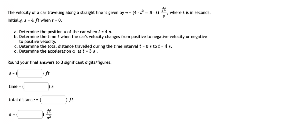 ft
The velocity of a car traveling along a straight line is given by v = (4 · t² - 6 - t)
Initially, s = 4 ft when t = 0.
Round your final answers to 3 significant digits/figures.
) ft
S =
a. Determine the positions of the car when t = 4 s.
b. Determine the time t when the car's velocity changes from positive to negative velocity or negative
to positive velocity.
c. Determine the total distance travelled during the time interval t = 0 s to t = 4 s.
d. Determine the acceleration a at t = 3s.
time =
total distance
a =
S
ft
8²
S
) ft
2
where t is in seconds.