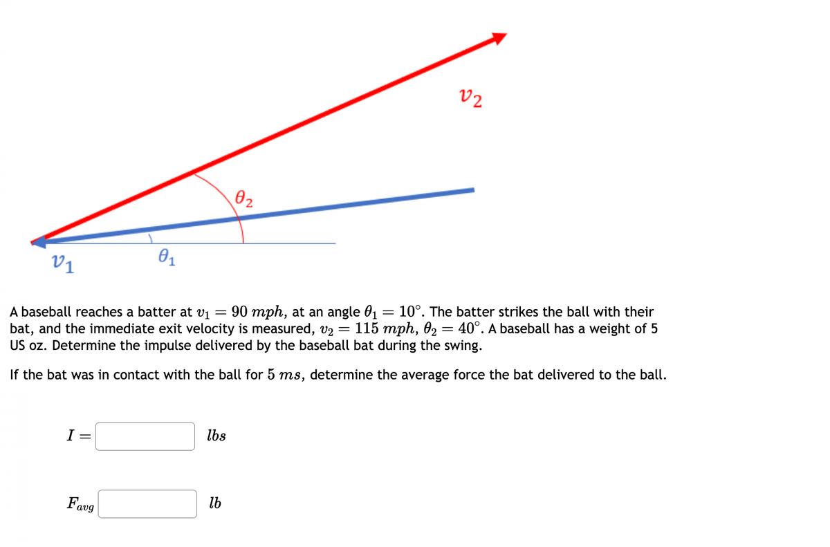 21
I =
0₁
Favg
=
A baseball reaches a batter at v₁ 90 mph, at an angle 0₁ = 10°. The batter strikes the ball with their
bat, and the immediate exit velocity is measured, v₂ = 115 mph, 0₂ 40°. A baseball has a weight of 5
US oz. Determine the impulse delivered by the baseball bat during the swing.
=
If the bat was in contact with the ball for 5 ms, determine the average force the bat delivered to the ball.
lbs
0₂
lb
02