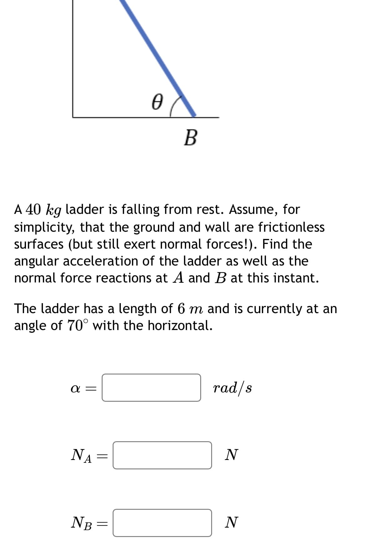 Ꮎ
B
A 40 kg ladder is falling from rest. Assume, for
simplicity, that the ground and wall are frictionless
surfaces (but still exert normal forces!). Find the
angular acceleration of the ladder as well as the
normal force reactions at A and B at this instant.
The ladder has a length of 6 m and is currently at an
angle of 70° with the horizontal.
απ
NA
rad/s
=
N
NB =
N