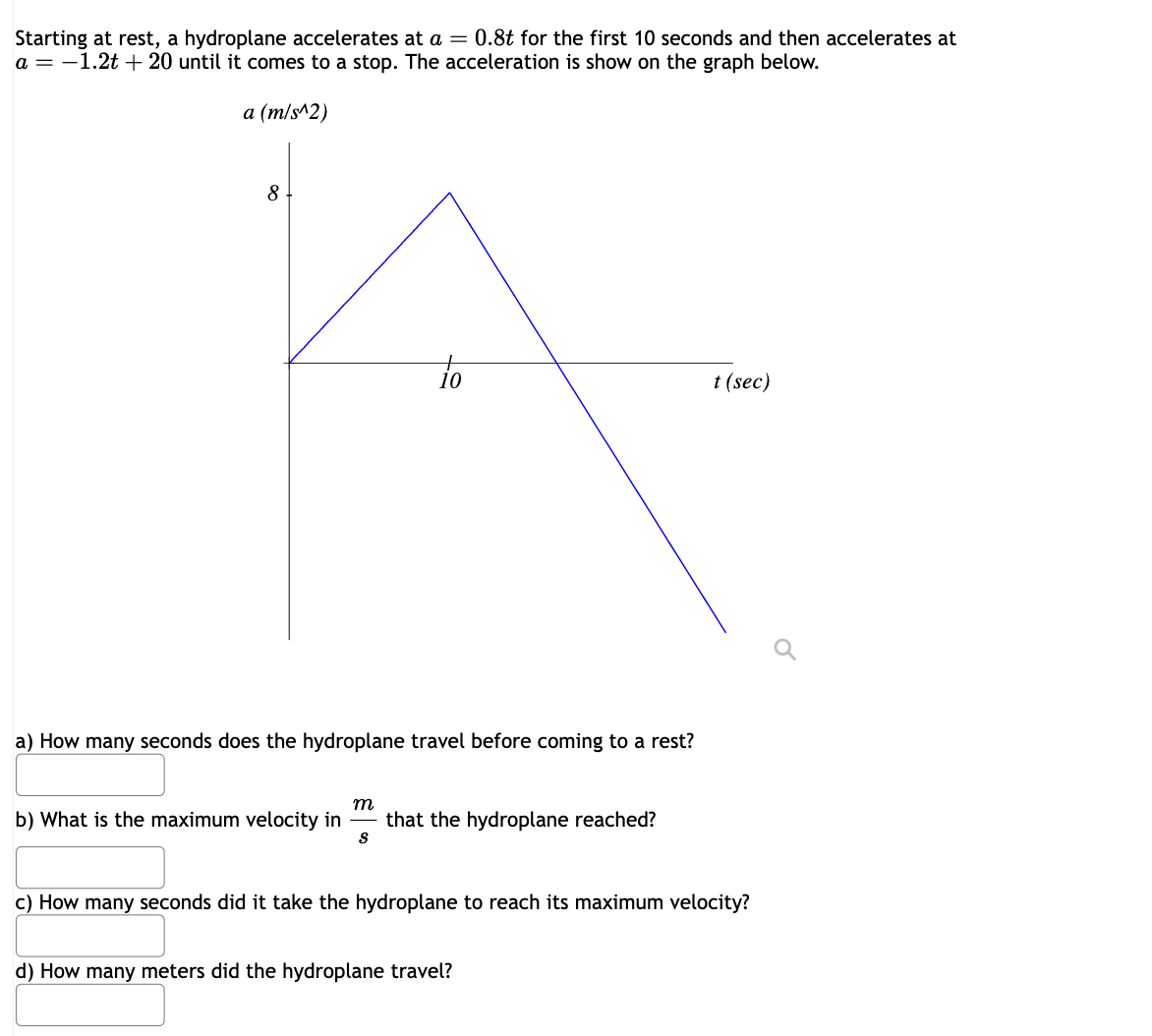 Starting at rest, a hydroplane accelerates at a = 0.8t for the first 10 seconds and then accelerates at
a = -1.2t +20 until it comes to a stop. The acceleration is show on the graph below.
a (m/s^2)
8
to
a) How many seconds does the hydroplane travel before coming to a rest?
m
b) What is the maximum velocity in that the hydroplane reached?
S
t (sec)
c) How many seconds did it take the hydroplane to reach its maximum velocity?
d) How many meters did the hydroplane travel?