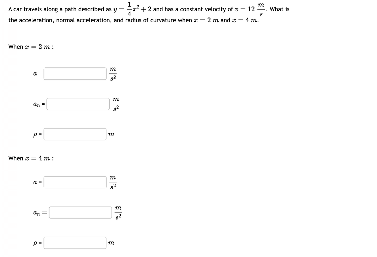 1
m
S
A car travels along a path described as y =
the acceleration, normal acceleration, and radius of curvature when x = 2 m and x =
x²+2 and has a constant velocity of v = = 12
4 m.
When x 2m:
a =
an =
p=
= 4 m:
When x =
a =
an
p=
||
m
8²
m
m
m
8²
m
m
$²
What is