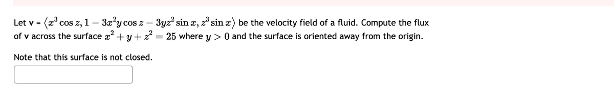 Let v = (x³ cos z, 1 - 3x²y cos z − 3yz² sinx, z³ sin x) be the velocity field of a fluid. Compute the flux
of v across the surface x² + y + z² = 25 where y> 0 and the surface is oriented away from the origin.
Note that this surface is not closed.