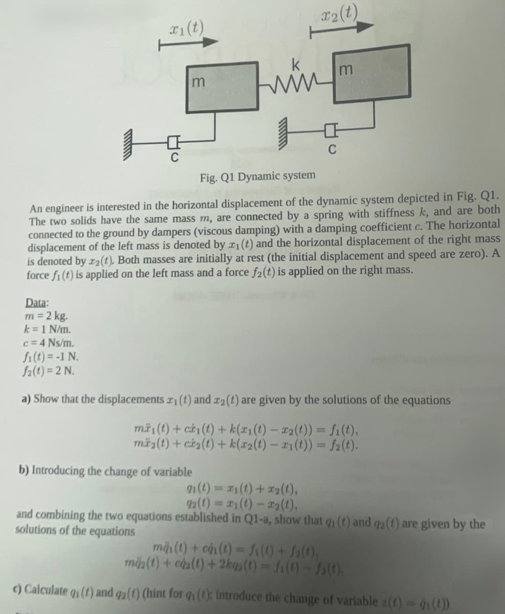 Data:
m = 2 kg.
k = 1 N/m.
x₁ (t)
c = 4 Ns/m.
fi(t) = -1 N.
f2(t)=2 N.
C
m
ww
Fig. Q1 Dynamic system
An engineer is interested in the horizontal displacement of the dynamic system depicted in Fig. Q1.
The two solids have the same mass m, are connected by a spring with stiffness k, and are both
connected to the ground by dampers (viscous damping) with a damping coefficient c. The horizontal
displacement of the left mass is denoted by 2₁ (t) and the horizontal displacement of the right mass
is denoted by r2(t). Both masses are initially at rest (the initial displacement and speed are zero). A
force fi(t) is applied on the left mass and a force f2(t) is applied on the right mass.
b) Introducing the change of variable
r₂(t)
C
9₁ (t) = x₁(t) + x₂(1),
92 (t)=1 (t)-T2(t),
m
a) Show that the displacements r(t) and r2(t) are given by the solutions of the equations
mä(t) + ci(t) +k(ri(t)- x₂(t)) = fi(t),
m₂(t)+ci₂(t)+k(r2(t)-1(t)) = f(t).
and combining the two equations established in Q1-a, show that q₁ (t) and q2 (t) are given by the
solutions of the equations
mãi(t) + ch1(t) = fill + b(1)
mia(t) + cáz(t) + 2kga(t) = f(t)-fa(t).
c) Calculate q (t) and qz (1) (hint for q (t); introduce the change of variable z(t) = d (t))