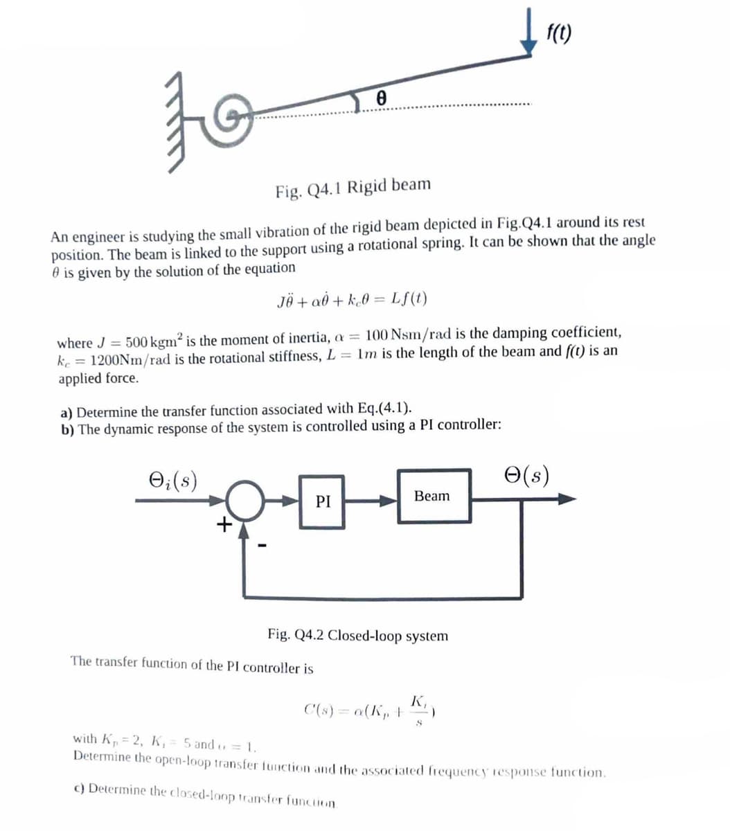 to
Fig. Q4.1 Rigid beam
An engineer is studying the small vibration of the rigid beam depicted in Fig.Q4.1 around its rest
position. The beam is linked to the support using a rotational spring. It can be shown that the angle
is given by the solution of the equation
JÖ + a0 + k₂0 =
→i (s)
0
where J = 500 kgm² is the moment of inertia, a = 100 Nsm/rad is the damping coefficient,
ke = 1200Nm/rad is the rotational stiffness, L=1m is the length of the beam and f(t) is an
applied force.
a) Determine the transfer function associated with Eq.(4.1).
b) The dynamic response of the system is controlled using a PI controller:
Lf(t)
PI
The transfer function of the PI controller is
Fig. Q4.2 Closed-loop system
Beam
C(s) = a(K₁, +
K₁
↓ f(t)
S
)
e(s)
with K₁=2, K₁= 5 and = 1.
Determine the open-loop transfer function and the associated frequency response function.
c) Determine the closed-loop transfer function.