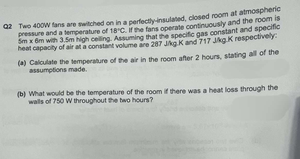 Q2 Two 400W fans are switched on in a perfectly-insulated, closed room at atmospheric
pressure and a temperature of 18°C. If the fans operate continuously and the room is
5m x 6m with 3.5m high ceiling. Assuming that the specific gas constant and specific
heat capacity of air at a constant volume are 287 J/kg.K and 717 J/kg.K respectively:
(a) Calculate the temperature of the air in the room after 2 hours, stating all of the
assumptions made.
(b) What would be the temperature of the room if there was a heat loss through the
walls of 750 W throughout the two hours?