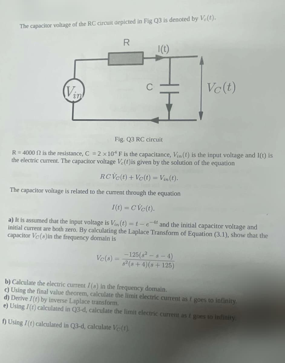 The capacitor voltage of the RC circuit depicted in Fig Q3 is denoted by V.(t).
Vin
R
Vc(s) =
1 (t)
Fig. Q3 RC circuit
R=4000 2 is the resistance, C = 2 x 106 F is the capacitance, Vin (t) is the input voltage and I(t) is
the electric current. The capacitor voltage Ve(t)is given by the solution of the equation
RCVc(t) + Vc(t) = Vin(t).
The capacitor voltage is related to the current through the equation
I(t) = CVc(t).
a) It is assumed that the input voltage is Vin(t) = t-e-4t and the initial capacitor voltage and
initial current are both zero. By calculating the Laplace Transform of Equation (3.1), show that the
capacitor Vc(s) in the frequency domain is
Vc (t)
-125 (8²-8-4)
8² (8+4)(8 +125)
b) Calculate the electric current I(s) in the frequency domain.
c) Using the final value theorem, calculate the limit electric current as t goes to infinity.
d) Derive I(t) by inverse Laplace transform.
e) Using I(t) calculated in Q3-d, calculate the limit electric current as t goes to infinity.
f) Using I(t) calculated in Q3-d, calculate Ve(t).