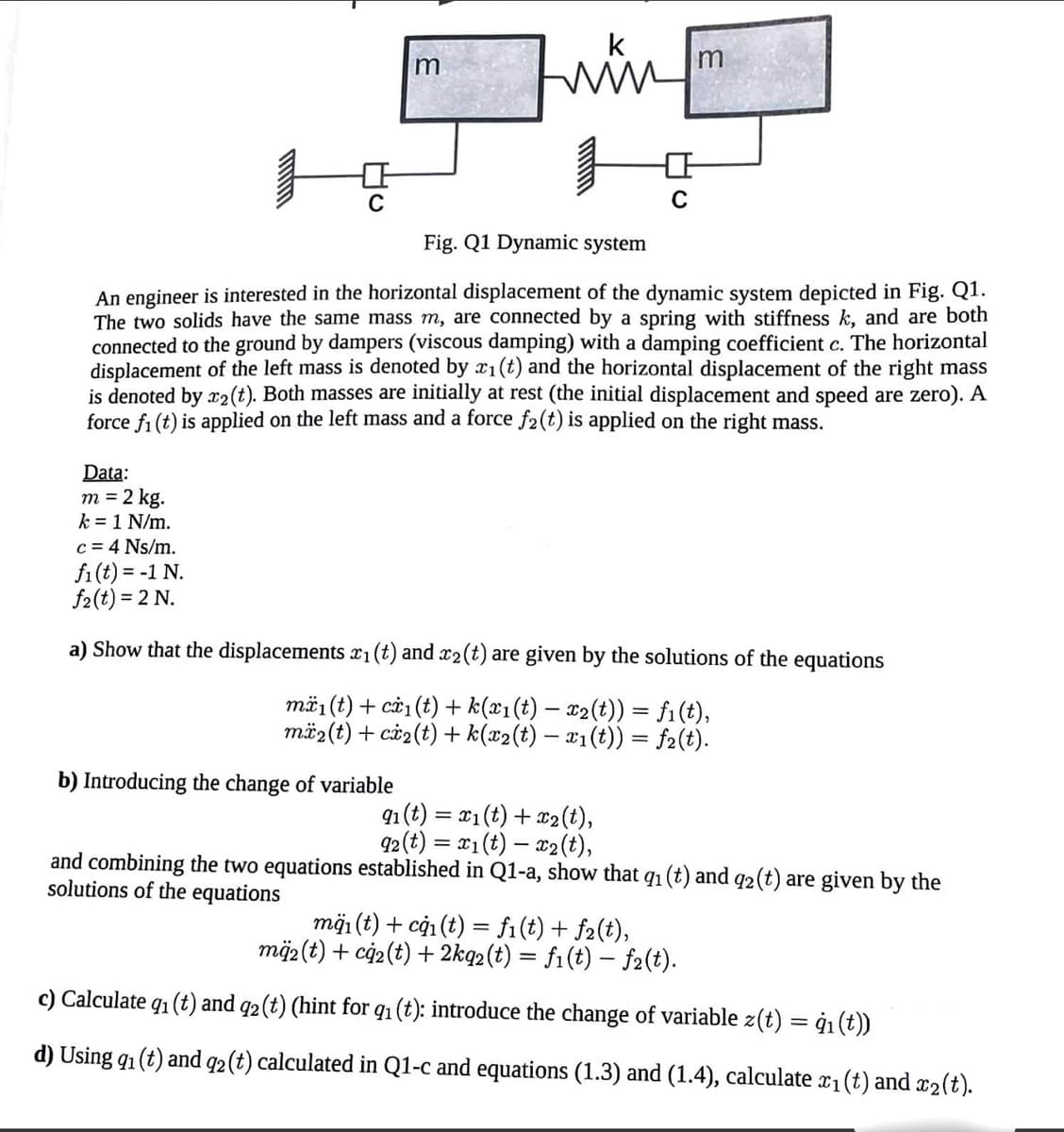 C
Data:
m = 2 kg.
k = 1 N/m.
m
www.
b) Introducing the change of variable
☐
C
Fig. Q1 Dynamic system
An engineer is interested in the horizontal displacement of the dynamic system depicted in Fig. Q1.
The two solids have the same mass m, are connected by a spring with stiffness k, and are both
connected to the ground by dampers (viscous damping) with a damping coefficient c. The horizontal
displacement of the left mass is denoted by ₁ (t) and the horizontal displacement of the right mass
is denoted by x2(t). Both masses are initially at rest (the initial displacement and speed are zero). A
force fi (t) is applied on the left mass and a force f2(t) is applied on the right mass.
m
c = 4 Ns/m.
fi(t) = -1 N.
f2(t) = 2 N.
a) Show that the displacements x₁ (t) and x2 (t) are given by the solutions of the equations
mä₁ (t) + cx₁ (t) + k(x₁(t) − x₂(t)) = f₁(t),
mä₂ (t)+ci₂(t) + k(x₂(t) − x₁(t)) = f₂(t).
91 (t) = x₁(t) + x₂ (t),
92 (t) = x₁(t) = x₂(t),
91
and combining the two equations established in Q1-a, show that q₁ (t) and q2 (t) are given by the
solutions of the equations
mä₁ (t) + cġ₁ (t) = f₁(t) + f₂(t),
mä2 (t) + cġ₂ (t) + 2kq2 (t) = f1(t) - f2(t).
c) Calculate q₁ (t) and q2 (t) (hint for q₁ (t): introduce the change of variable z(t) = ġ₁ (t))
91
d) Using q₁ (t) and 92 (t) calculated in Q1-c and equations (1.3) and (1.4), calculate x₁ (t) and x₂(t).