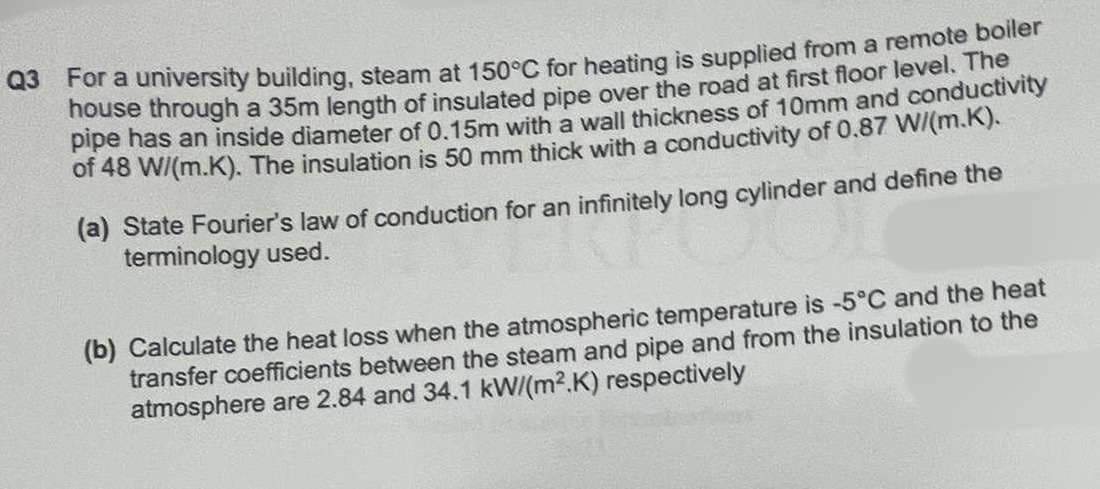 Q3 For a university building, steam at 150°C for heating is supplied from a remote boiler
house through a 35m length of insulated pipe over the road at first floor level. The
pipe has an inside diameter of 0.15m with a wall thickness of 10mm and conductivity
of 48 W/(m.K). The insulation is 50 mm thick with a conductivity of 0.87 W/(m.K).
(a) State Fourier's law of conduction for an infinitely long cylinder and define the
terminology used.
(b) Calculate the heat loss when the atmospheric temperature is -5°C and the heat
transfer coefficients between the steam and pipe and from the insulation to the
atmosphere are 2.84 and 34.1 kW/(m²2.K) respectively