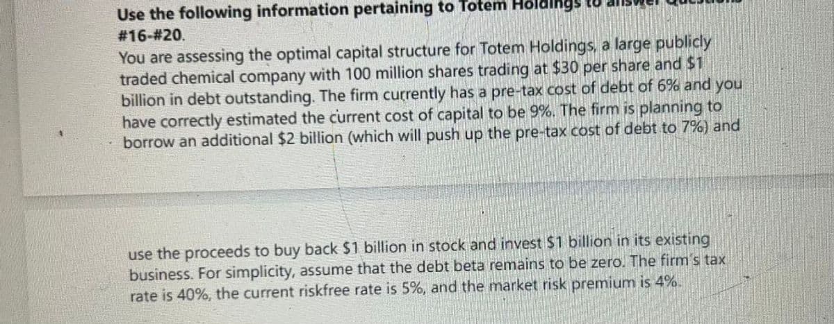 Use the following information pertaining to Totem
#16-#20.
You are assessing the optimal capital structure for Totem Holdings, a large publicly
traded chemical company with 100 million shares trading at $30 per share and $1
billion in debt outstanding. The firm currently has a pre-tax cost of debt of 6% and you
have correctly estimated the current cost of capital to be 9%. The firm is planning to
borrow an additional $2 billion (which will push up the pre-tax cost of debt to 7%) and
use the proceeds to buy back $1 billion in stock and invest $1 billion in its existing
business. For simplicity, assume that the debt beta remains to be zero. The firm's tax
rate is 40%, the current riskfree rate is 5%, and the market risk premium is 4%.