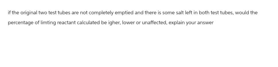 if the original two test tubes are not completely emptied and there is some salt left in both test tubes, would the
percentage of limting reactant calculated be igher, lower or unaffected, explain your answer