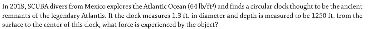 In 2019, SCUBA divers from Mexico explores the Atlantic Ocean (64 lb/ft) and finds a circular clock thought to be the ancient
remnants of the legendary Atlantis. If the clock measures 1.3 ft. in diameter and depth is measured to be 1250 ft. from the
surface to the center of this clock, what force is experienced by the object?
