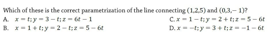 Which of these is the correct parametrization of the line connecting (1,2,5) and (0,3,- 1)?
A. x = t;y = 3 – t; z = 6t – 1
B. x = 1+ t; y= 2 – t; z = 5 – 6t
C. x = 1 - t; y = 2 + t; z = 5 - 6t
D. x = -t; y = 3 + t; z = -1 – 6t
