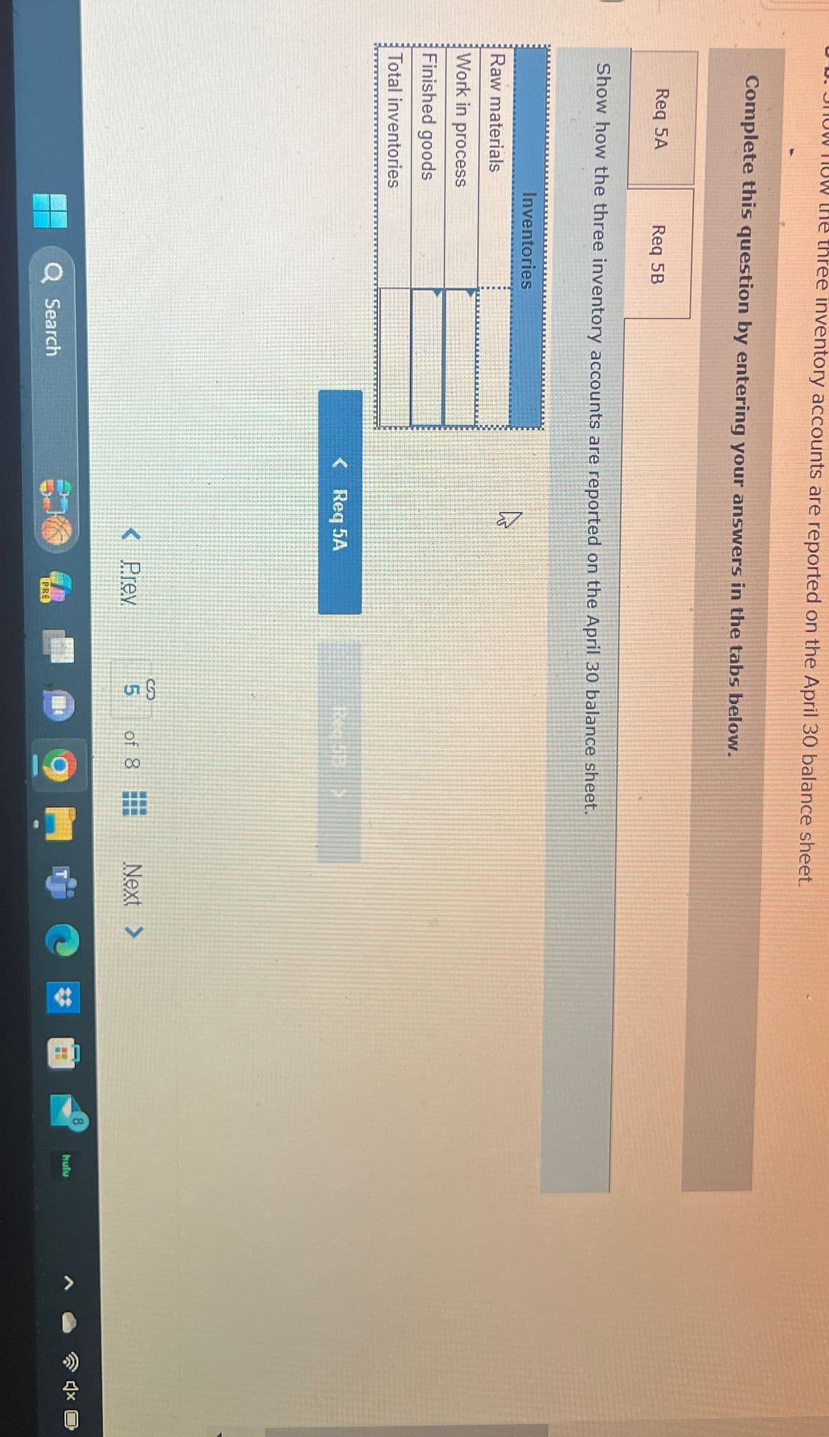 now how the three inventory accounts are reported on the April 30 balance sheet.
Complete this question by entering your answers in the tabs below.
Req 5A
Req 5B
Show how the three inventory accounts are reported on the April 30 balance sheet.
Raw materials
Work in process
Finished goods
Inventories
Total inventories
N
<Req 5A
<Prev
Q Search
PRE
35
of 8
Next >
8
hulu