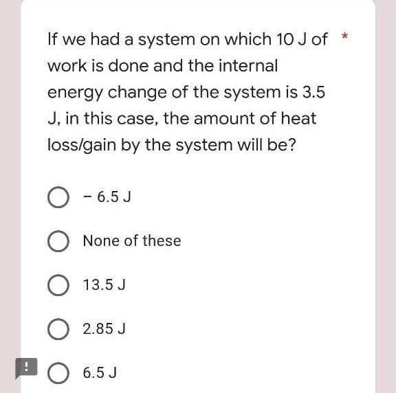 If we had a system on which 10 J of
work is done and the internal
energy change of the system is 3.5
J, in this case, the amount of heat
loss/gain by the system will be?
- 6.5 J
None of these
O 13.5 J
2.85 J
O 6.5 J
