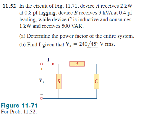 11.52 In the circuit of Fig. 11.71, device A receives 2 kW
at 0.8 pf lagging, device B receives 3 kVA at 0.4 pf
leading, while device C is inductive and consumes
1 kW and receives 500 VAR.
(a) Determine the power factor of the entire system.
(b) Find I given that V₁ = 240/45° V rms.
Figure 11.71
For Prob. 11.52.
Vs
I
B
A
U