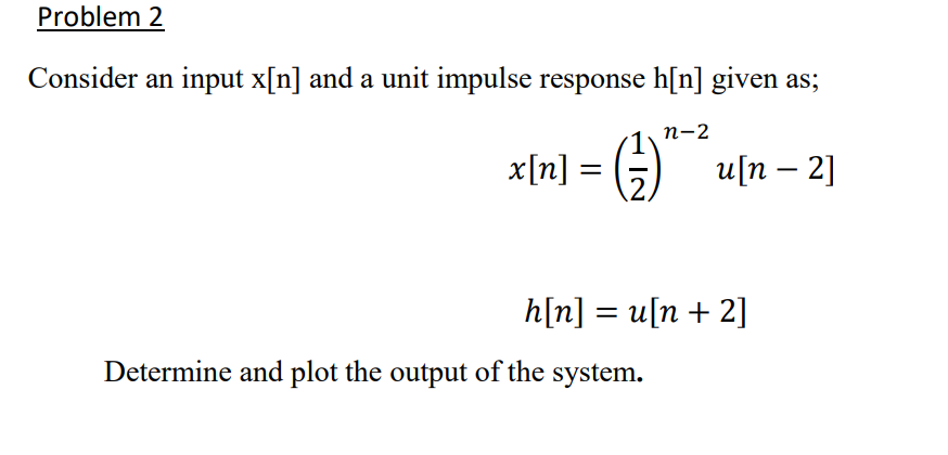 Problem 2
Consider an input x[n] and a unit impulse response h[n] given as;
n-2
x[n] = ( ² )
u[n - 2]
h[n] = u[n + 2]
Determine and plot the output of the system.