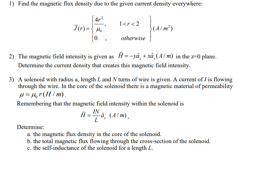 1) Find the magnetic flux density due to the given current density everywhere:
47²
J(r)= Ho
0
"
1<r<2
otherwise
(A/m²)
2) The magnetic field intensity is given as Ħ=-yâ¸+xâ¸(A/m) in the z=0 plane.
Determine the current density that creates this magnetic field intensity.
3) A solenoid with radius a, length L and N turns of wire is given. A current of I is flowing
through the wire. In the core of the solenoid there is a magnetic material of permeability
μ = μr (H/m).
Remembering that the magnetic field intensity within the solenoid is
IN
Ā -â. (A/m),
L
Determine:
a. the magnetic flux density in the core of the solenoid.
b. the total magnetic flux flowing through the cross-section of the solenoid.
c. the self-inductance of the solenoid for a length L.