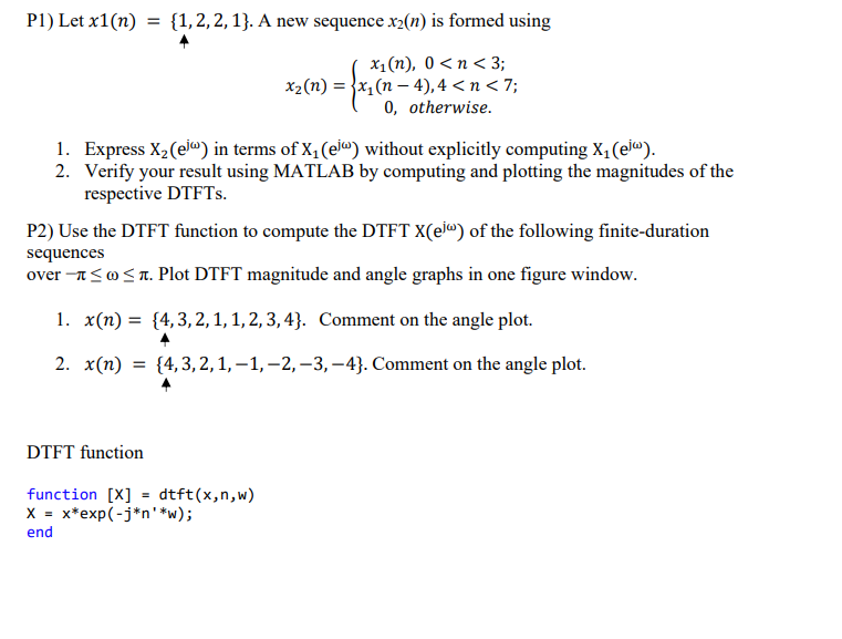 P1) Let x1(n) = {1,2,2, 1}. A new sequence x2(n) is formed using
x₁(n), 0<n<3;
x2(n) = x(n4), 4 < n < 7;
0, otherwise.
1. Express X2 (ej) in terms of X₁ (el) without explicitly computing X₁ (ej).
2. Verify your result using MATLAB by computing and plotting the magnitudes of the
respective DTFTs.
P2) Use the DTFT function to compute the DTFT X(ei) of the following finite-duration
sequences
over →≤≤л. Plot DTFT magnitude and angle graphs in one figure window.
1. x(n) = {4,3,2,1, 1, 2, 3, 4}. Comment on the angle plot.
2. x(n) = {4,3,2, 1, −1, −2, -3, -4}. Comment on the angle plot.
DTFT function
function [X] = dtft(x,n,w)
X = x*exp(-j*n**w);
end