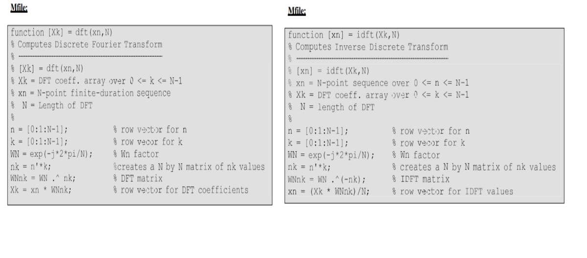 Mfile:
function [Xk] = dft(xn,N)
& Computes Discrete Fourier Transform
[Xk] = dft (xn, N)
% Xk = DFT coeff. array over 0 <= k <= N-1
=
% xn N-point finite-duration sequence
n =
=
N Length of DFT
[0:1:N-1];
k = [0:1:N-1];
WN = exp(-j*2*pi/N);
nk = n'*k;
WNnk
=
Xk = xn
WN.nk;
* WNnk;
row vector for n
row vecor for k
% Wn factor
%creates a N by N matrix of nk values
% DFT matrix
row vector for DFT coefficients
Mfile:
function [xn] = idft (Xk, N)
8
Computes Inverse Discrete Transform
% [xn]
% xn=
ge
=
=
idft (Xk,N)
N-point sequence over 0 <= n <= N-1
Xk DFT coeff. array over 0 <= k <= N-1
N = length of DFT
n = [0:1:N-1];
k = [0:1:N-1];
WN = exp(-j*2*pi/N);
nk=n'*k;
WNnk
WN.^(-nk);
xn = (Xk * WNnk) /N;
row vector for n
&row vecor for k
% Wn factor
% creates a N by N matrix of nk values
* IDFT matrix
row vector for IDFT values