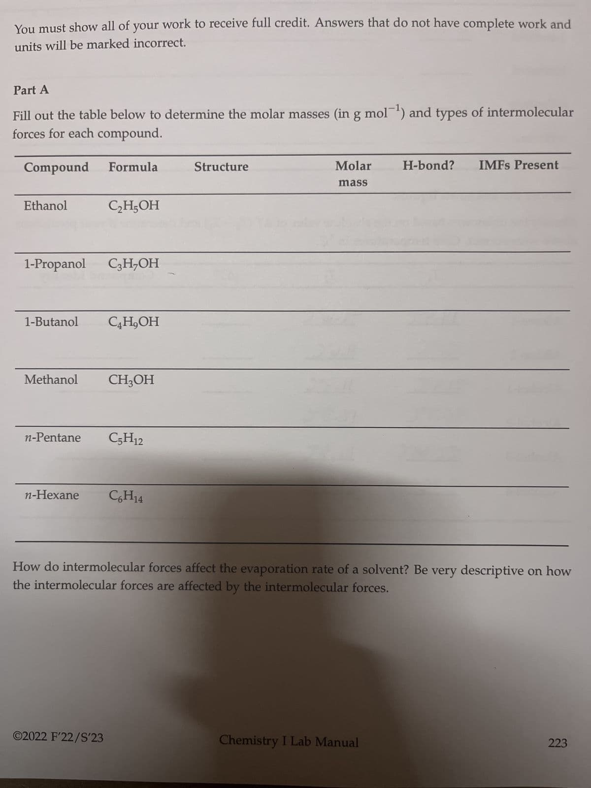 You must show all of your work to receive full credit. Answers that do not have complete work and
units will be marked incorrect.
Part A
Fill out the table below to determine the molar masses (in g mol-¹) and types of intermolecular
forces for each compound.
Compound
Ethanol
Formula
1-Propanol C3H₂OH
C₂H5OH
1-Butanol C4H,OH
Methanol CH3OH
n-Hexane
n-Pentane C5H12
©2022 F'22/S'23
C6H14
Structure
Molar
mass
How do intermolecular forces affect the evaporation rate of a solvent? Be very descriptive on how
the intermolecular forces are affected by the intermolecular forces.
H-bond? IMFS Present
Chemistry I Lab Manual
223