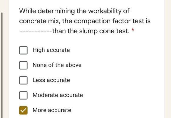 While determining the workability of
concrete mix, the compaction factor test is
-------than the slump cone test. *
High accurate
None of the above
Less accurate
Moderate accurate
More accurate
