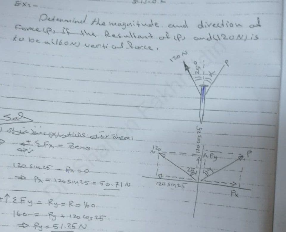 Detanneined the magnitude. end direction ad
Petanninel tha magnitude.and direction at
farce iP if the Resullant ofip andc120NLis
to be all6ON) vertio ce.
Eメュー
120 N
120
120 SIMz5
S Px=20 SI25 = 50.71N
-TEFY=Ry=R= lbo.
0-ニRy120 ces 25
> Pye51.25N
