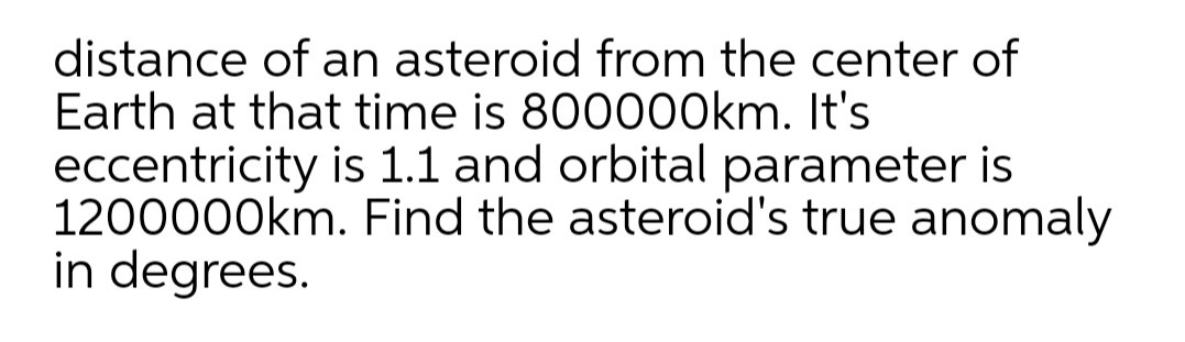 distance of an asteroid from the center of
Earth at that time is 800000km. It's
eccentricity is 1.1 and orbital parameter is
1200000km. Find the asteroid's true anomaly
in degrees.
