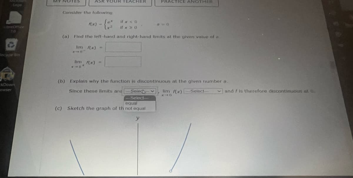 LibreOffice
RO
Recycle Bin
कि
kDown
owser
NOTES
ASK YOUR TEACHER
Consider the following
RX) - (0²
if x < 0
If x x 0
(0) Find the left-hand and right-hand limits at the given value of a
(im f(x) *
NID
lim f(x) =
PRACTICE ANOTHER
(b) Explain why the function is discontinuous at the given number a.
Since these limits are
Selec
--Select-
equal
(c) Sketch the graph of th not equal
y
lim f(x)-Select-
X40
and f is therefore discontinuous at 0: