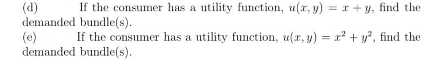 (d) If the consumer has a utility function, u(x, y) = x + y, find the
demanded bundle(s).
(e)
If the consumer has a utility function, u(x, y) = x² + y², find the
demanded bundle(s).