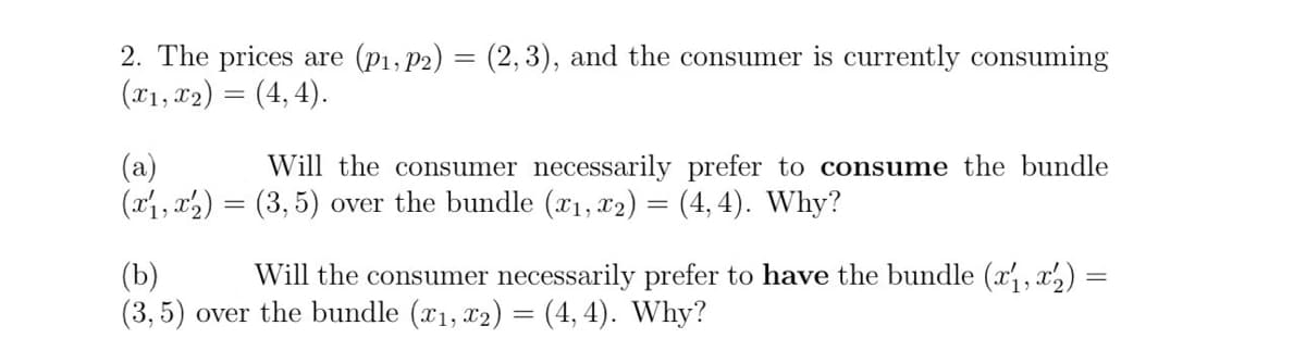 2. The prices are (P1, P2) = (2,3), and the consumer is currently consuming
(x1, x2) = (4, 4).
(a)
Will the consumer necessarily prefer to consume the bundle
(x1, x2) = (3,5) over the bundle (x1, x2) = (4,4). Why?
(b)
Will the consumer necessarily prefer to have the bundle (x1, x2) =
(3, 5) over the bundle (x1, x2) = (4,4). Why?