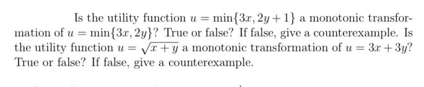 Is the utility function u = min{3x, 2y +1} a monotonic transfor-
mation of u = = min{3x, 2y}? True or false? If false, give a counterexample. Is
the utility function u = √x +y a monotonic transformation of u = 3x + 3y?
True or false? If false, give a counterexample.