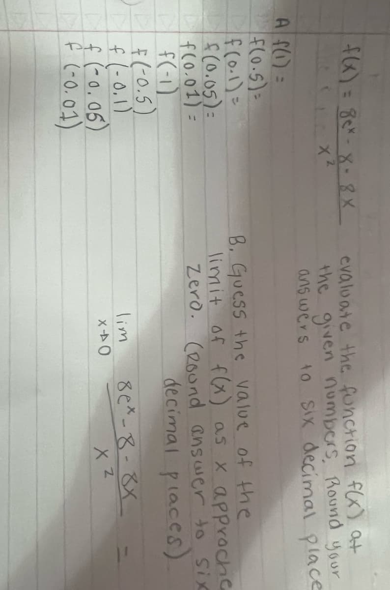 f(x) = 8ex-8-8X
X²
A f(1) =
f(0.5)=
f(0-1) =
f(0.05)=
f(0.01)=
1 f(-1)
F(-0.5)
f (-0.1)
f (-0.05)
f (-0.01)
evaluate the function f(x) at
the given numbers, Round your
answers to six decimal place
B. Guess the value of the
limit of f(x) as x approche
Zero. (Round answer to Six
decimal places)
lim
X40
8ex-8-8x
XZ