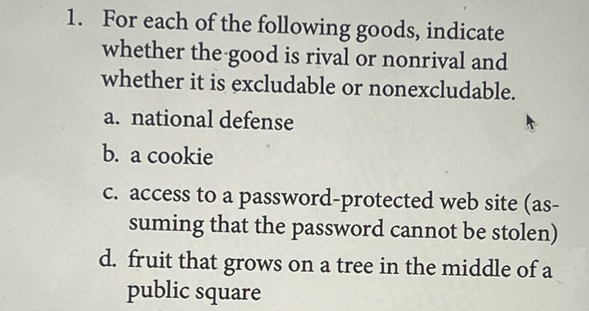 1. For each of the following goods, indicate
whether the good is rival or nonrival and
whether it is excludable or nonexcludable.
a. national defense
b. a cookie
c. access to a password-protected web site (as-
suming that the password cannot be stolen)
d. fruit that grows on a tree in the middle of a
public square