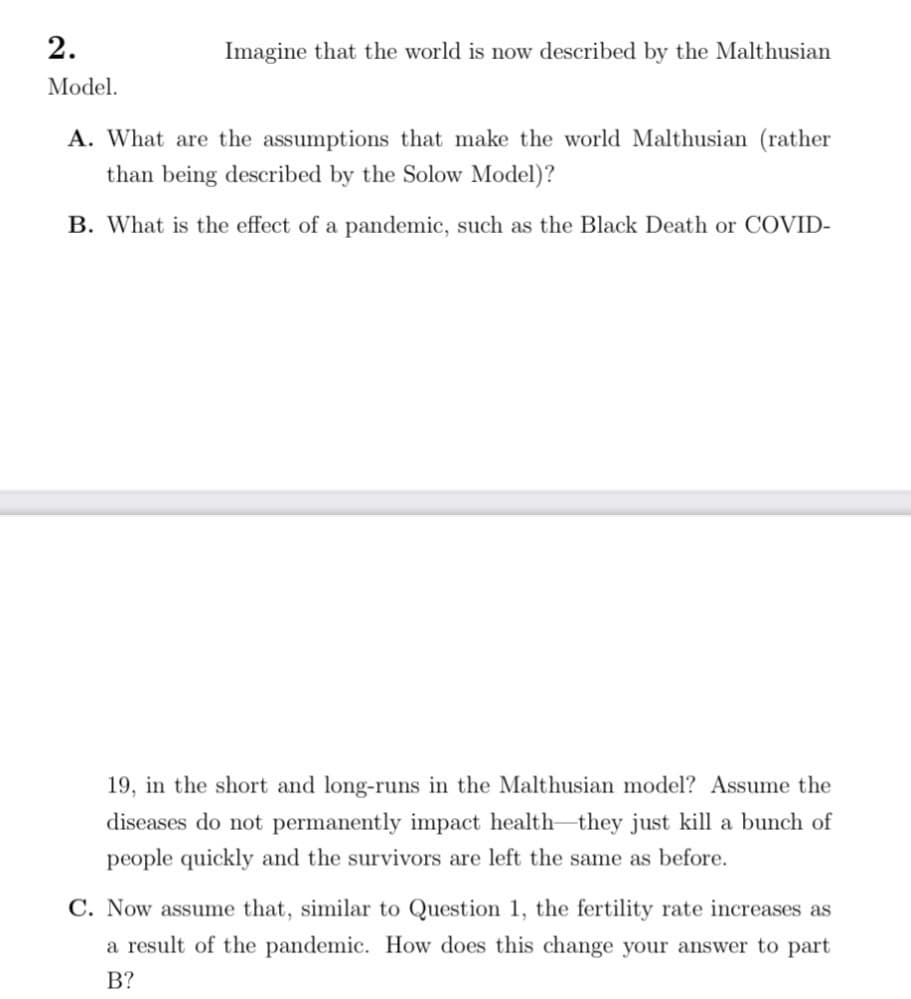 2.
Model.
Imagine that the world is now described by the Malthusian
A. What are the assumptions that make the world Malthusian (rather
than being described by the Solow Model)?
B. What is the effect of a pandemic, such as the Black Death or COVID-
19, in the short and long-runs in the Malthusian model? Assume the
diseases do not permanently impact health they just kill a bunch of
people quickly and the survivors are left the same as before.
C. Now assume that, similar to Question 1, the fertility rate increases as
a result of the pandemic. How does this change your answer to part
B?