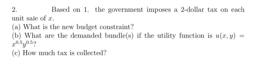 Based on 1. the government imposes a 2-dollar tax on each
2.
unit sale of x.
(a) What is the new budget constraint?
=
(b) What are the demanded bundle(s) if the utility function is u(x, y)
2.0.50.5?
(c) How much tax is collected?