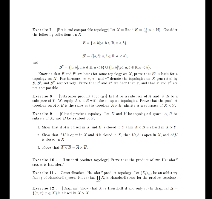 Exercise 7. Basis and comparable topology| Let X = Rand K = {;n € N}. Consider
the following collections on X:
B = {]a, b[;a, b = R, a <b},
B' = {[a,b; a, b e R, a <b},
B" = {]a, b[; a, b € R, a <b} U {]a,b[\K; a, b € R, a <b}.
Knowing that B and B' are bases for some topology on X, prove that B" is basis for a
topology on X. Furthermore, let 7, 7', and 7" denote the topologies on X generated by
B. B', and B", respectively. Prove that and " are finer than 7, and that 7 and 7" are
not comparable.
and
Exercise 8. Subspaces product topology Let A be a subspace of X and let B be a
subspace of Y. We equip A and B with the subspace topologies. Prove that the product
topology on A x B is the same as the topology A x B inherits as a subspace of X x Y.
Exercise 9 Closed product topology Let X and Y be topological space, A, U be
subsets of X, and B be a subset of Y.
1. Show that if A is closed in X and B is closed in Y then A x B is closed in X x Y.
2. Show that if U is open in X and A is closed in X, then U\A is open in X, and A\U
is closed in X.
3. Prove that Ax B= A x B.
Exercise 10 Hausdorff product topology Prove that the product of two Hausdorff
spaces is Hausdorff.
Exercise 11 Generalization: Hausdorff product topology| Let (X)ier be an arbitrary
family of Hausdorff spaces. Prove that IX, is Hausdorff space for the product topology.
iel
Exercise 12 |Diagonal Show that X is Haus dorff if and only if the diagonal A =
{(x,x); a X} is closed in X X X.