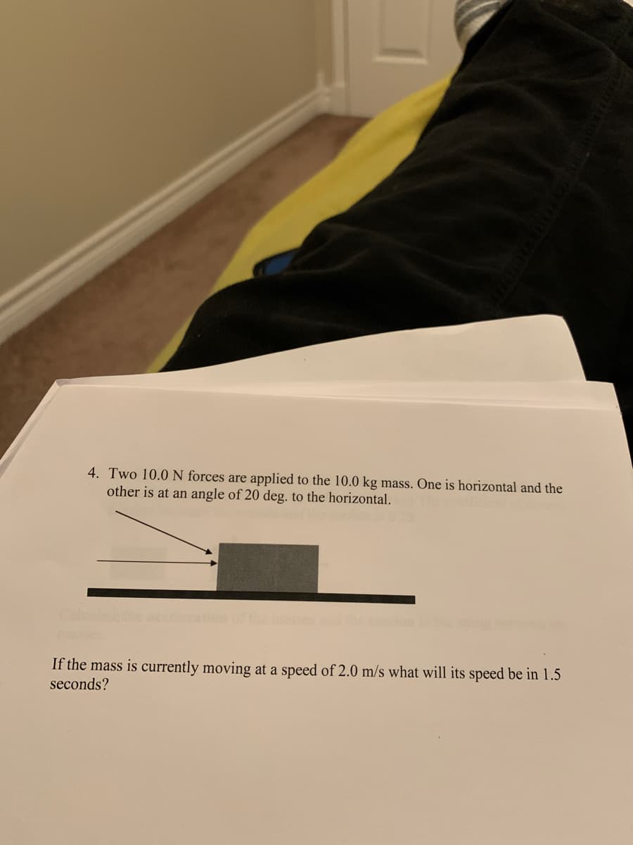 4. Two 10.0 N forces are applied to the 10.0 kg mass. One is horizontal and the
other is at an angle of 20 deg. to the horizontal.
If the mass is currently moving at a speed of 2.0 m/s what will its speed be in 1.5
seconds?