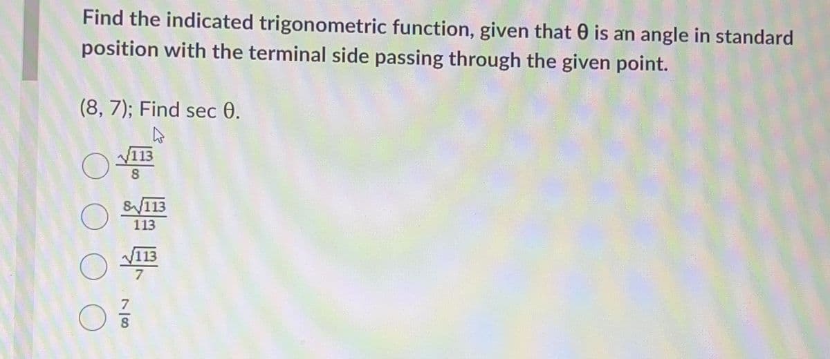 Find the indicated trigonometric function, given that is an angle in standard
position with the terminal side passing through the given point.
(8, 7); Find sec 0.
4
O
113
8
8/113
113
7/8