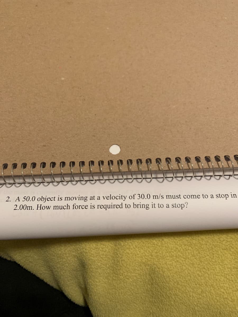 2. A 50.0 object is moving at a velocity of 30.0 m/s must come to a stop in
2.00m. How much force is required to bring it to a stop?