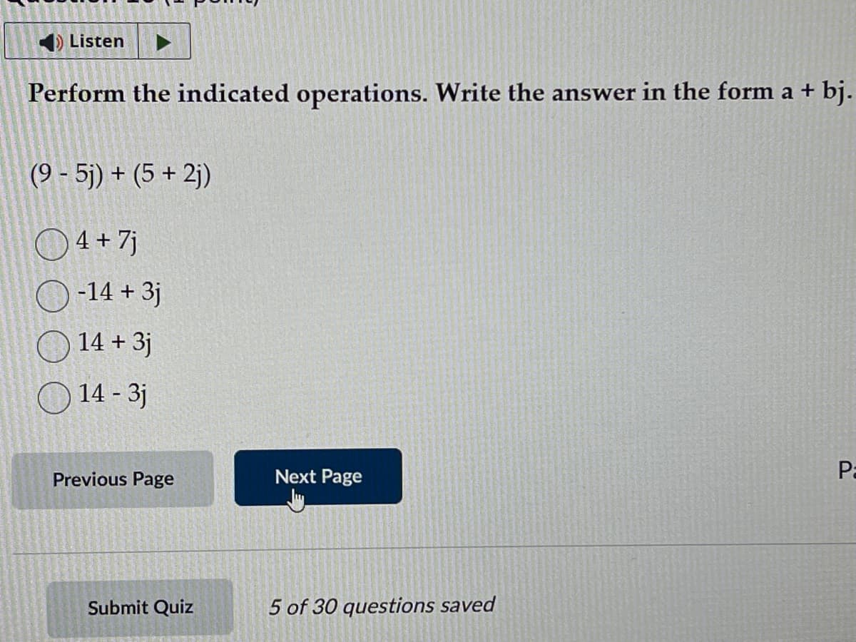 ◄ Listen
Perform the indicated operations. Write the answer in the form a + bj.
(9-5j) + (5 +2j)
4 + 7j
-14 + 3j
14 + 3j
14 - 3j
Previous Page
Submit Quiz
Next Page
5 of 30 questions saved
Pa