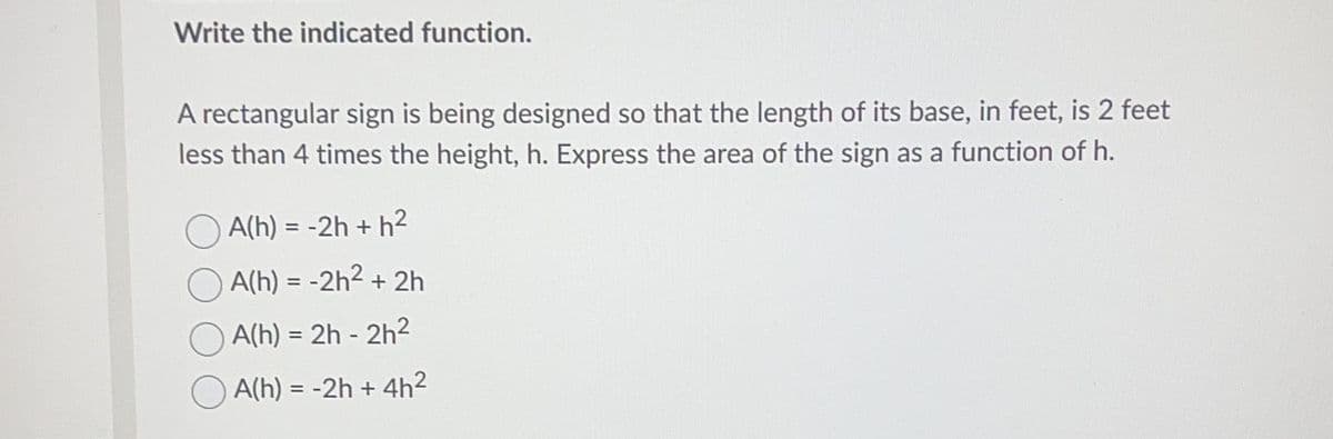 Write the indicated function.
A rectangular sign is being designed so that the length of its base, in feet, is 2 feet
less than 4 times the height, h. Express the area of the sign as a function of h.
A(h) = -2h + h²
A(h) = -2h² + 2h
A(h) = 2h-2h²
A(h) = -2h + 4h²