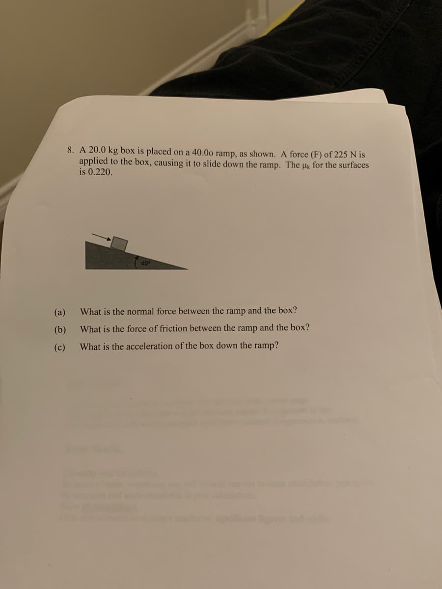 (a)
(b)
(c)
8. A 20.0 kg box is placed on a 40.00 ramp, as shown. A force (F) of 225 N is
applied to the box, causing it to slide down the ramp. The uk for the surfaces
is 0.220.
What is the normal force between the ramp and the box?
What is the force of friction between the ramp and the box?
What is the acceleration of the box down the ramp?
STAREA MORANGUILLA