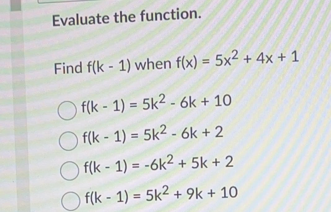 Evaluate the function.
Find f(k-1) when f(x) = 5x2 + 4x + 1
Of(k-1) = 5k² - 6k + 10
Of(k-1)= 5k² - 6k+2
Of(k-1) = -6k² +5k + 2
Of(k-1) = 5k² +9k + 10
