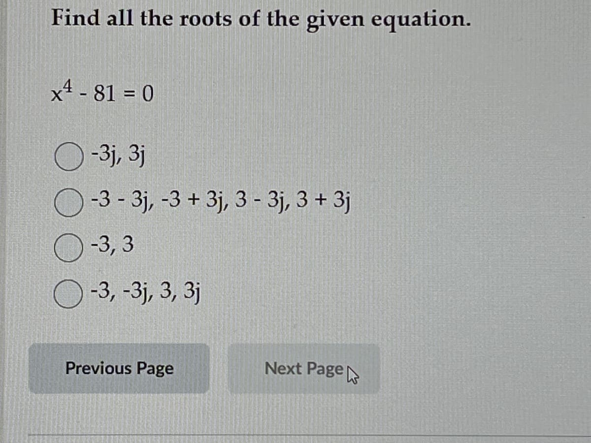 Find all the roots of the given equation.
x4 -81 = 0
O-3j, 3j
-3 - 3j, -3 + 3j, 3 - 3j, 3 + 3j
-3,3
-3, -3j, 3, 3j
Previous Page
Next Page