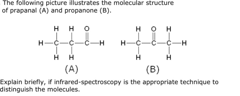 The following picture illustrates the molecular structure
of prapanal (A) and propanone (B).
H.
H O
H
Н—С.
-С—С—Н
Н—С-
-С—н
H
H
(A)
(B)
Explain briefly, if infrared-spectroscopy is the appropriate technique to
distinguish the molecules.
